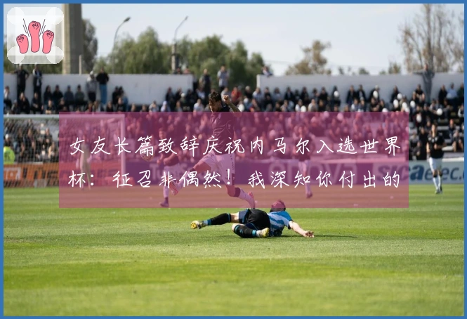 女友长篇致辞庆祝内马尔入选世界杯：征召非偶然！我深知你付出的努力