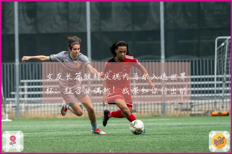 女友长篇致辞庆祝内马尔入选世界杯：征召非偶然！我深知你付出的努力