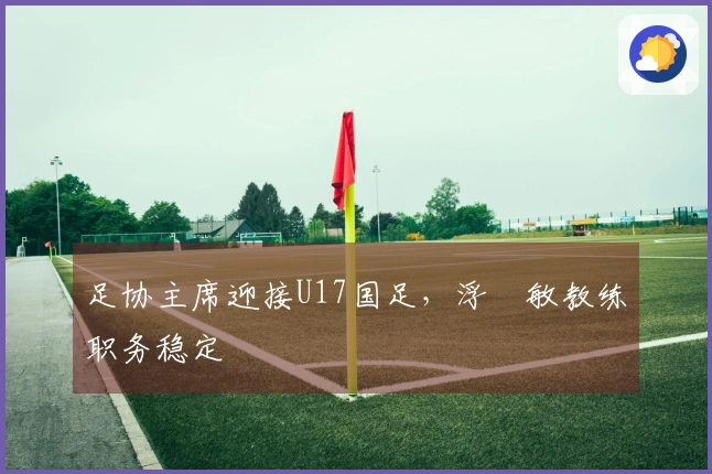 足协主席迎接U17国足，浮嶋敏教练职务稳定