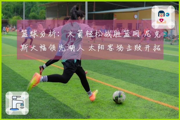 篮球分析：火箭轻松战胜篮网 尼克斯大幅领先湖人 太阳客场击败开拓者