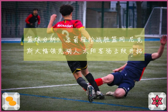 篮球分析：火箭轻松战胜篮网 尼克斯大幅领先湖人 太阳客场击败开拓者